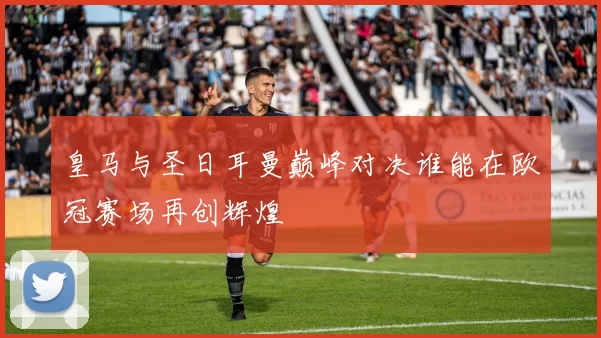 皇马与圣日耳曼巅峰对决谁能在欧冠赛场再创辉煌