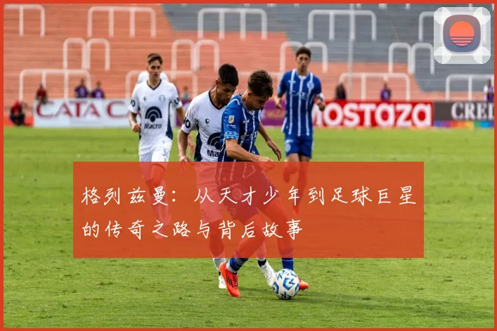 格列兹曼：从天才少年到足球巨星的传奇之路与背后故事