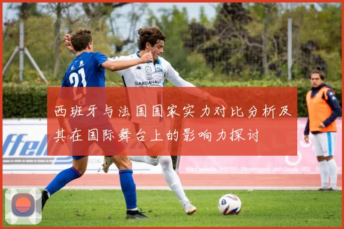 西班牙与法国国家实力对比分析及其在国际舞台上的影响力探讨