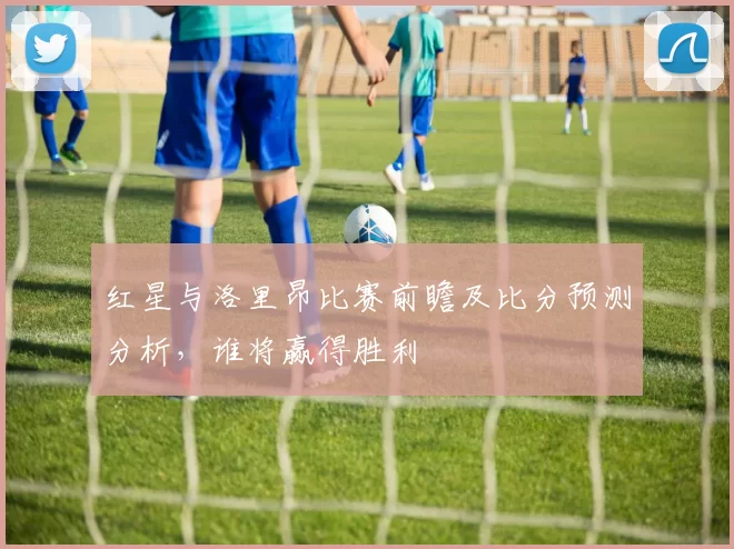 红星与洛里昂比赛前瞻及比分预测分析，谁将赢得胜利