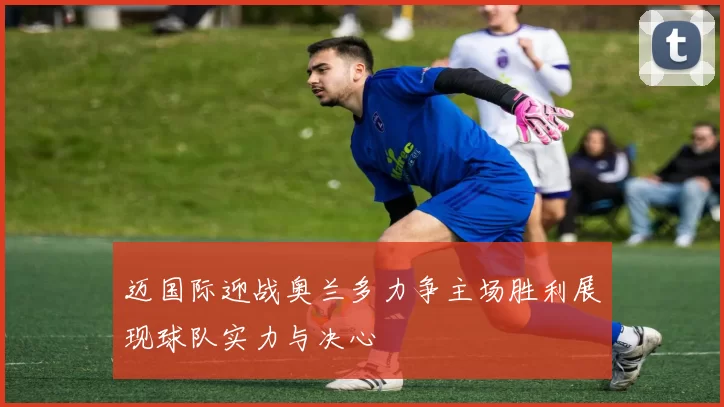 迈国际迎战奥兰多力争主场胜利展现球队实力与决心