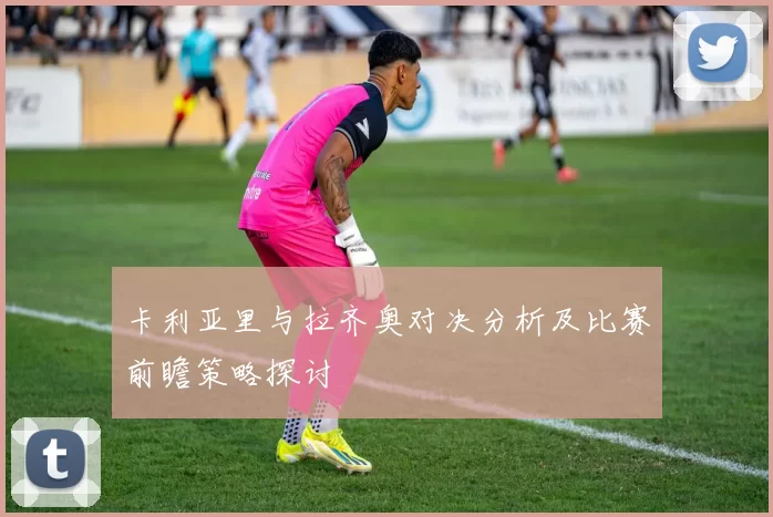 卡利亚里与拉齐奥对决分析及比赛前瞻策略探讨