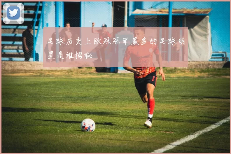 足球历史上欧冠冠军最多的足球明星是谁揭秘