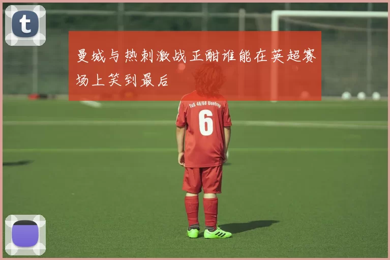 曼城与热刺激战正酣谁能在英超赛场上笑到最后