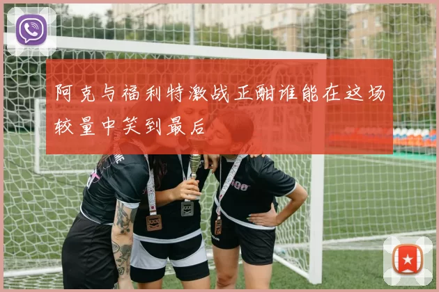 阿克与福利特激战正酣谁能在这场较量中笑到最后