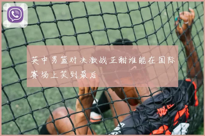 英中男篮对决激战正酣谁能在国际赛场上笑到最后