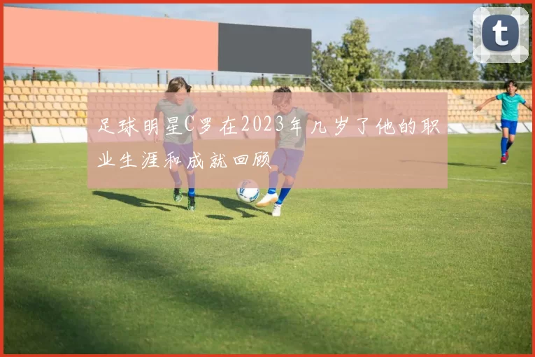足球明星C罗在2023年几岁了他的职业生涯和成就回顾