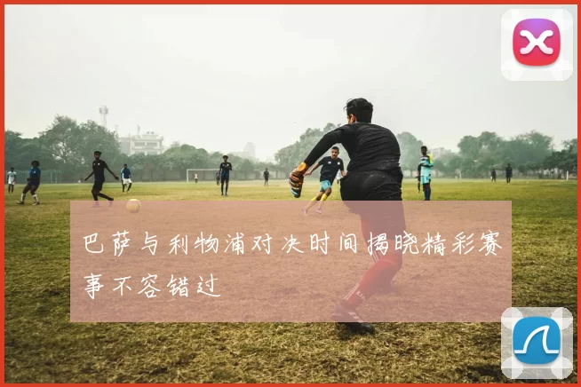 巴萨与利物浦对决时间揭晓精彩赛事不容错过